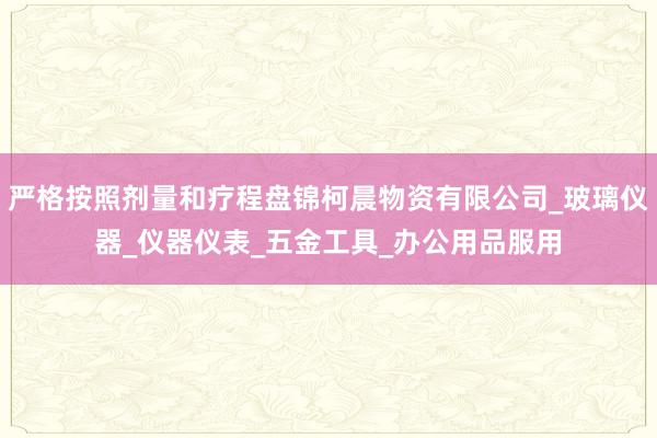 严格按照剂量和疗程盘锦柯晨物资有限公司_玻璃仪器_仪器仪表_五金工具_办公用品服用