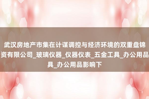 武汉房地产市集在计谋调控与经济环境的双重盘锦柯晨物资有限公司_玻璃仪器_仪器仪表_五金工具_办公用品影响下