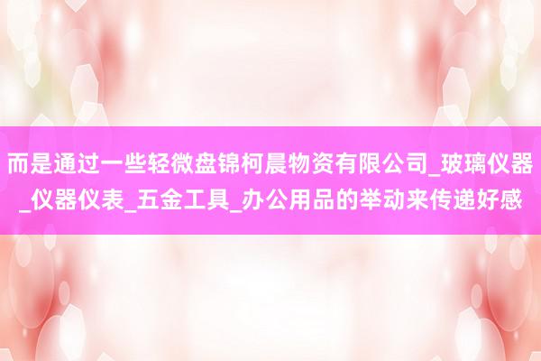 而是通过一些轻微盘锦柯晨物资有限公司_玻璃仪器_仪器仪表_五金工具_办公用品的举动来传递好感