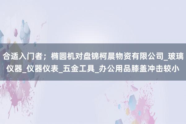合适入门者;椭圆机对盘锦柯晨物资有限公司_玻璃仪器_仪器仪表_五金工具_办公用品膝盖冲击较小
